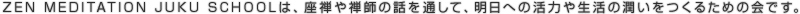 ZEN MEDITATION JUKU SCHOOLは、座禅や禅師の話を通して、明日への活力や生活の潤いをつくるための会です